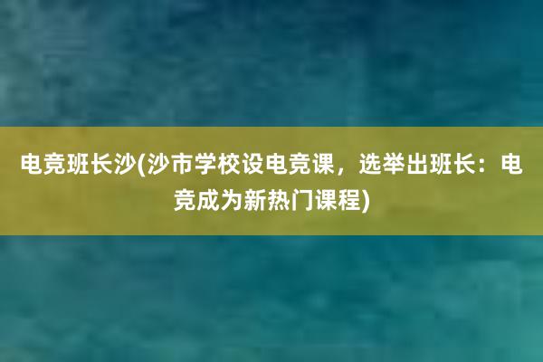 电竞班长沙(沙市学校设电竞课，选举出班长：电竞成为新热门课程)