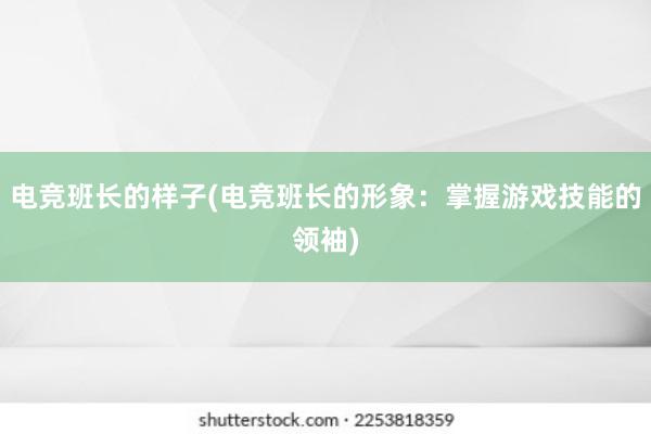 电竞班长的样子(电竞班长的形象：掌握游戏技能的领袖)