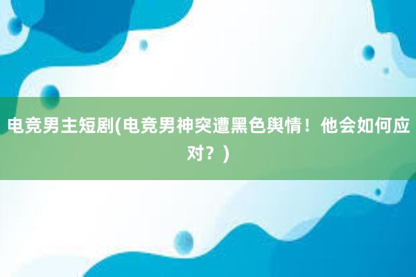 电竞男主短剧(电竞男神突遭黑色舆情！他会如何应对？)