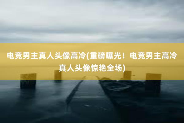 电竞男主真人头像高冷(重磅曝光！电竞男主高冷真人头像惊艳全场)