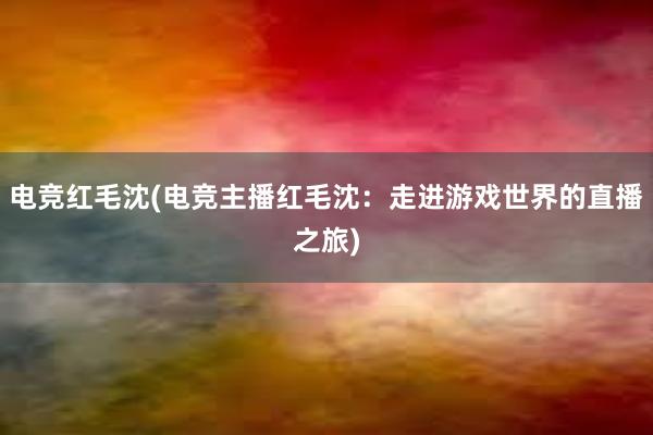 电竞红毛沈(电竞主播红毛沈：走进游戏世界的直播之旅)