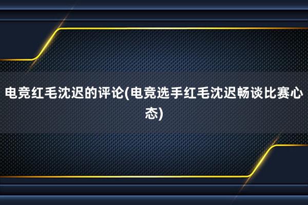 电竞红毛沈迟的评论(电竞选手红毛沈迟畅谈比赛心态)