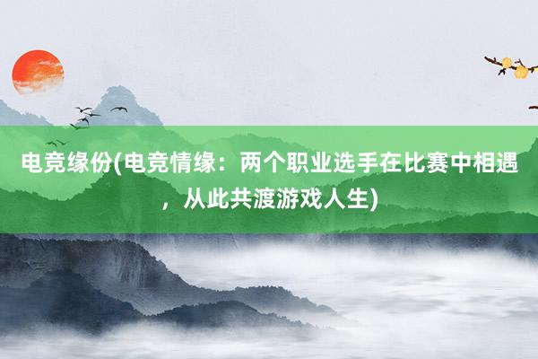 电竞缘份(电竞情缘：两个职业选手在比赛中相遇，从此共渡游戏人生)