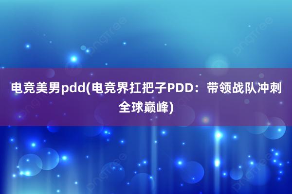 电竞美男pdd(电竞界扛把子PDD：带领战队冲刺全球巅峰)