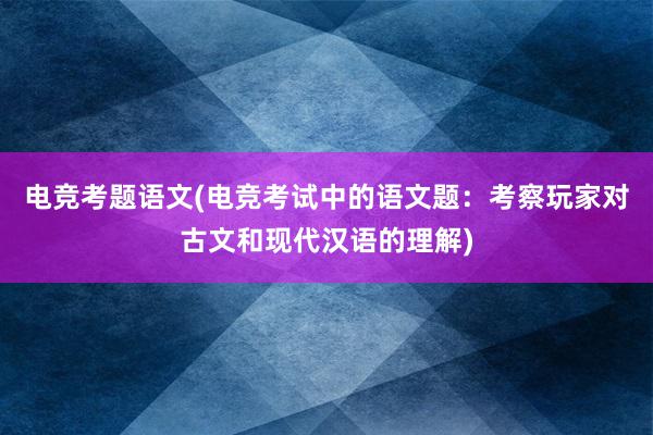 电竞考题语文(电竞考试中的语文题：考察玩家对古文和现代汉语的理解)