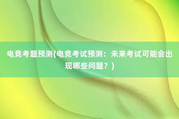 电竞考题预测(电竞考试预测：未来考试可能会出现哪些问题？)