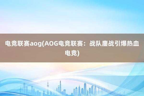 电竞联赛aog(AOG电竞联赛：战队鏖战引爆热血电竞)