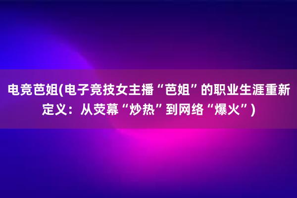 电竞芭姐(电子竞技女主播“芭姐”的职业生涯重新定义：从荧幕“炒热”到网络“爆火”)