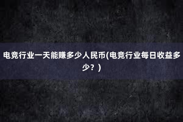 电竞行业一天能赚多少人民币(电竞行业每日收益多少？)