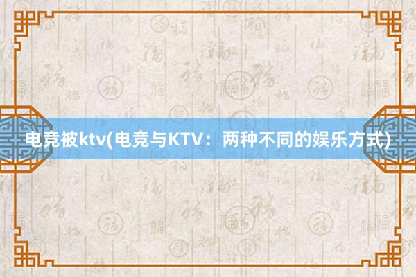 电竞被ktv(电竞与KTV：两种不同的娱乐方式)