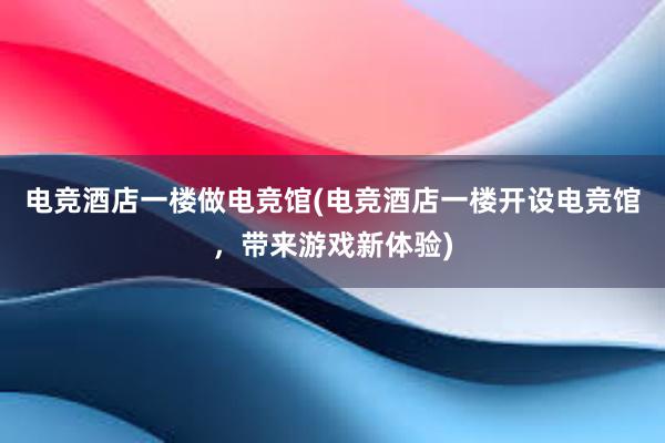 电竞酒店一楼做电竞馆(电竞酒店一楼开设电竞馆，带来游戏新体验)