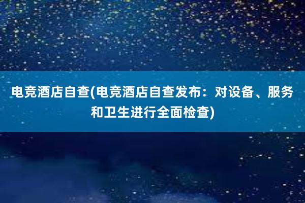 电竞酒店自查(电竞酒店自查发布：对设备、服务和卫生进行全面检查)