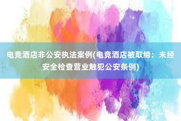 电竞酒店非公安执法案例(电竞酒店被取缔：未经安全检查营业触犯公安条例)