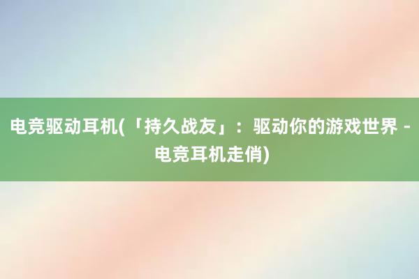 电竞驱动耳机(「持久战友」：驱动你的游戏世界 - 电竞耳机走俏)