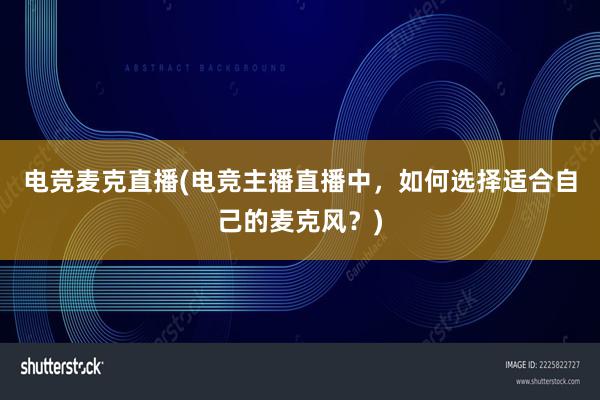 电竞麦克直播(电竞主播直播中，如何选择适合自己的麦克风？)