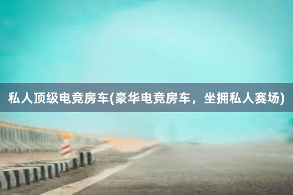 私人顶级电竞房车(豪华电竞房车，坐拥私人赛场)