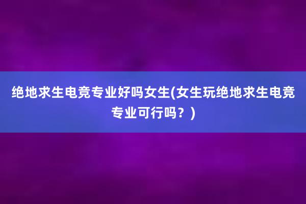 绝地求生电竞专业好吗女生(女生玩绝地求生电竞专业可行吗？)