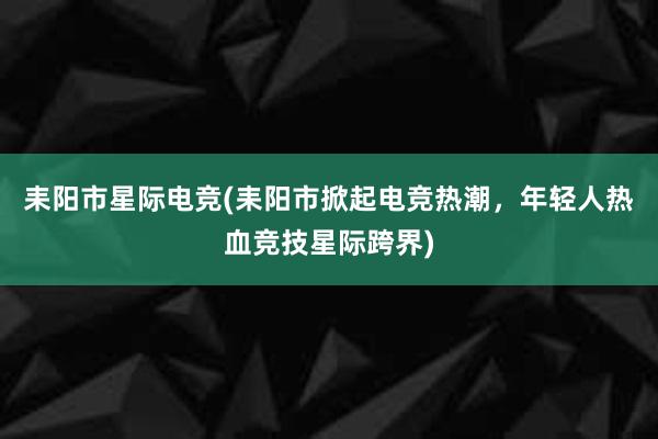 耒阳市星际电竞(耒阳市掀起电竞热潮，年轻人热血竞技星际跨界)