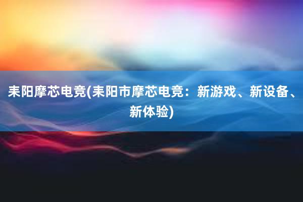 耒阳摩芯电竞(耒阳市摩芯电竞：新游戏、新设备、新体验)