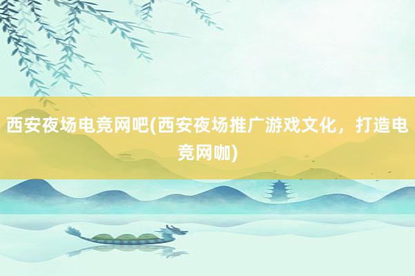 西安夜场电竞网吧(西安夜场推广游戏文化，打造电竞网咖)