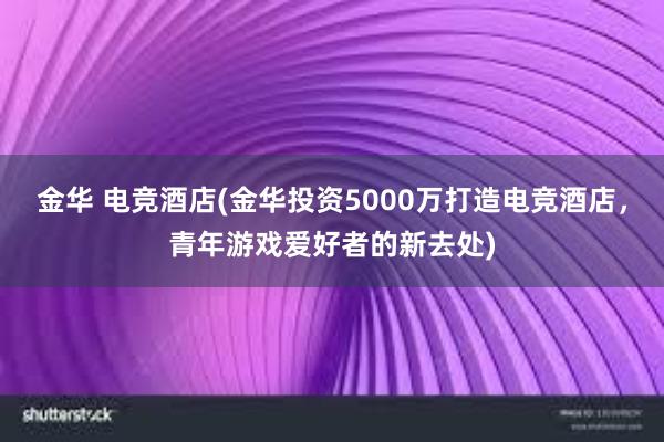 金华 电竞酒店(金华投资5000万打造电竞酒店，青年游戏爱好者的新去处)