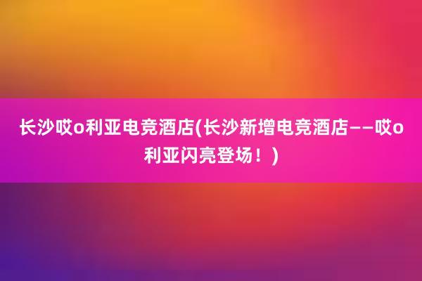 长沙哎o利亚电竞酒店(长沙新增电竞酒店——哎o利亚闪亮登场！)