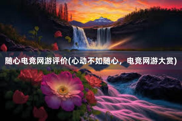 随心电竞网游评价(心动不如随心，电竞网游大赏)