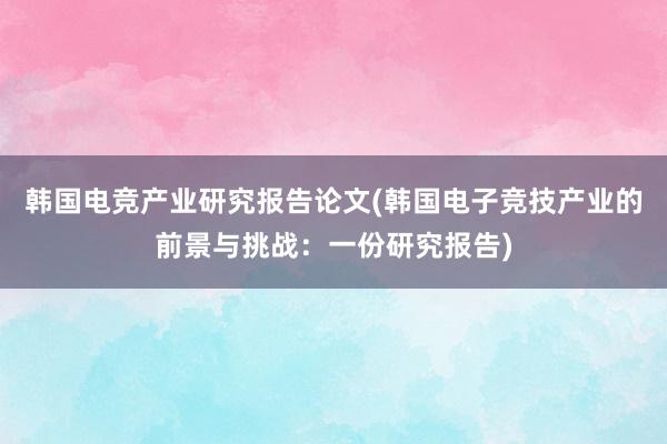 韩国电竞产业研究报告论文(韩国电子竞技产业的前景与挑战：一份研究报告)