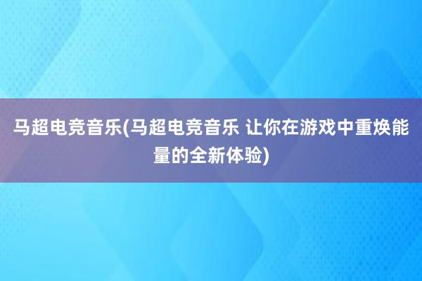 马超电竞音乐(马超电竞音乐 让你在游戏中重焕能量的全新体验)