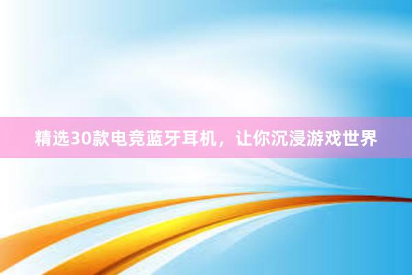 精选30款电竞蓝牙耳机，让你沉浸游戏世界