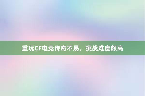 重玩CF电竞传奇不易，挑战难度颇高