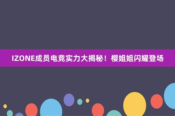 IZONE成员电竞实力大揭秘！樱姐姐闪耀登场