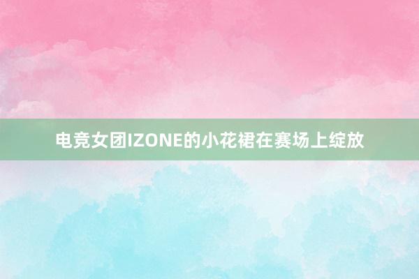 电竞女团IZONE的小花裙在赛场上绽放