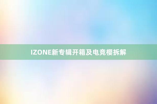 IZONE新专辑开箱及电竞樱拆解