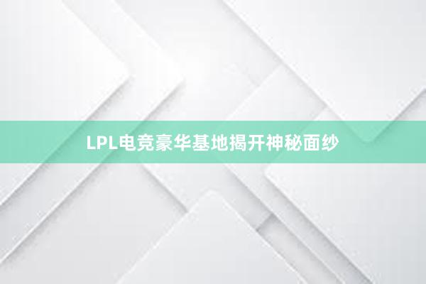 LPL电竞豪华基地揭开神秘面纱