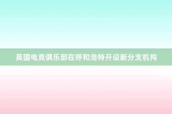 英国电竞俱乐部在呼和浩特开设新分支机构