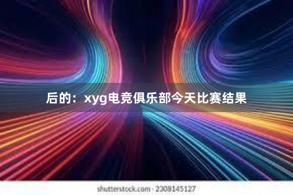 后的：xyg电竞俱乐部今天比赛结果