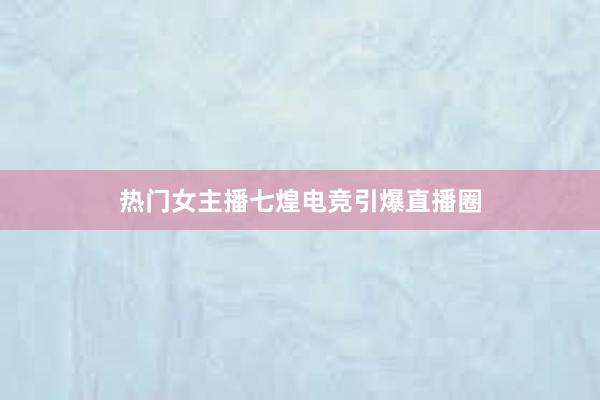 热门女主播七煌电竞引爆直播圈