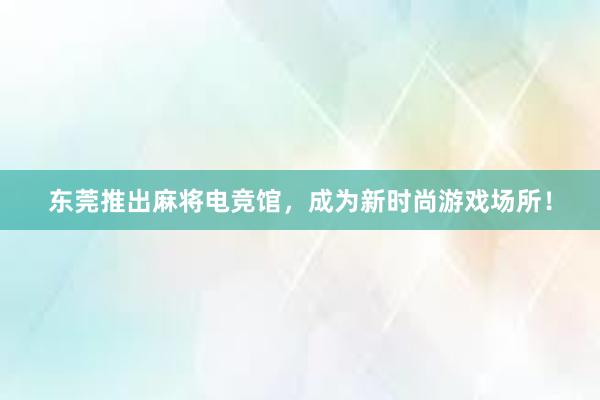 东莞推出麻将电竞馆，成为新时尚游戏场所！