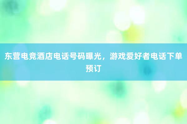 东营电竞酒店电话号码曝光，游戏爱好者电话下单预订