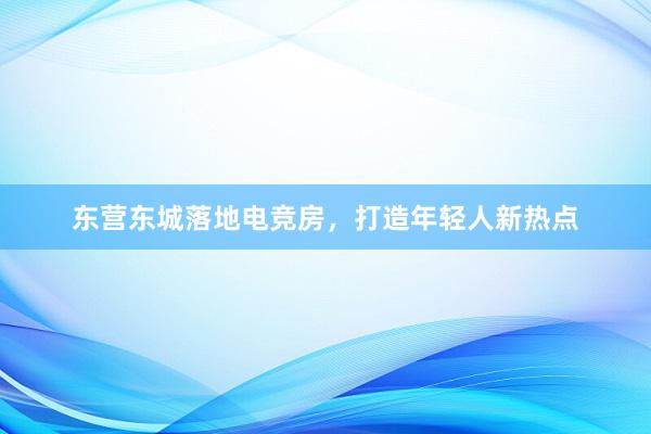 东营东城落地电竞房，打造年轻人新热点