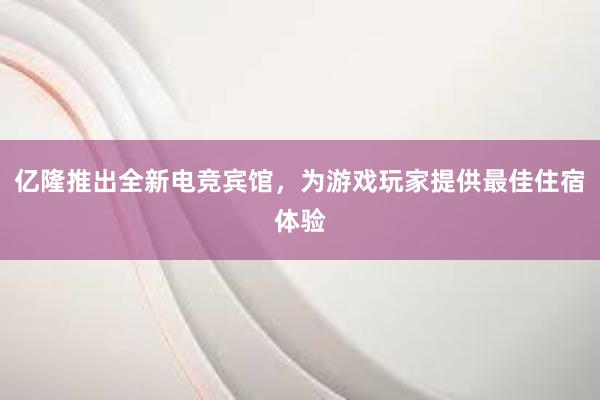 亿隆推出全新电竞宾馆，为游戏玩家提供最佳住宿体验