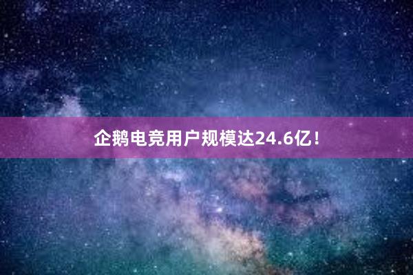 企鹅电竞用户规模达24.6亿！