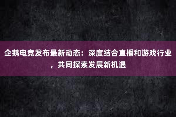 企鹅电竞发布最新动态：深度结合直播和游戏行业，共同探索发展新机遇