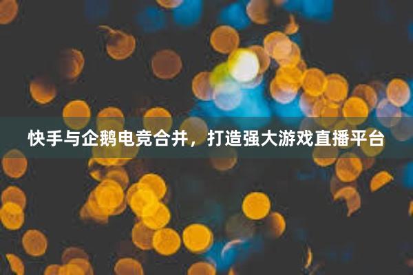 快手与企鹅电竞合并，打造强大游戏直播平台