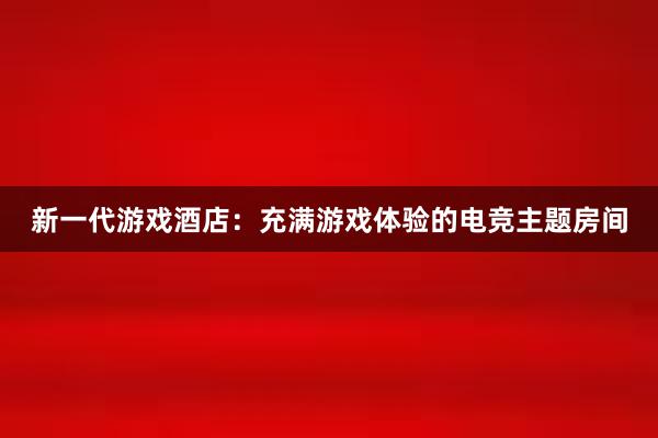 新一代游戏酒店：充满游戏体验的电竞主题房间