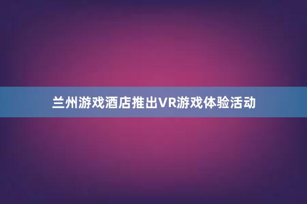 兰州游戏酒店推出VR游戏体验活动