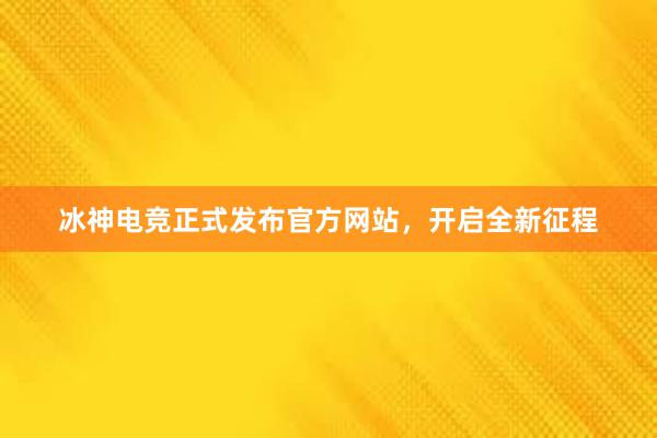 冰神电竞正式发布官方网站，开启全新征程