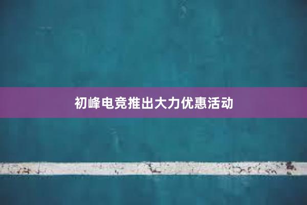 初峰电竞推出大力优惠活动