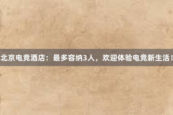 北京电竞酒店：最多容纳3人，欢迎体验电竞新生活！